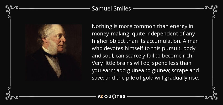 Nothing is more common than energy in money-making, quite independent of any higher object than its accumulation. A man who devotes himself to this pursuit, body and soul, can scarcely fail to become rich. Very little brains will do; spend less than you earn; add guinea to guinea; scrape and save; and the pile of gold will gradually rise. - Samuel Smiles