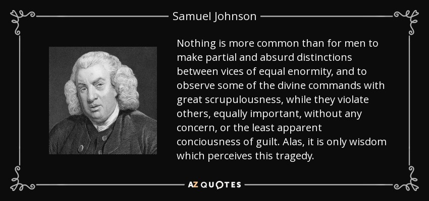 Nothing is more common than for men to make partial and absurd distinctions between vices of equal enormity, and to observe some of the divine commands with great scrupulousness, while they violate others, equally important, without any concern, or the least apparent conciousness of guilt. Alas, it is only wisdom which perceives this tragedy. - Samuel Johnson