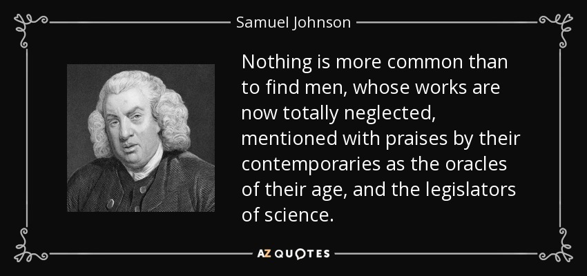 Nothing is more common than to find men, whose works are now totally neglected, mentioned with praises by their contemporaries as the oracles of their age, and the legislators of science. - Samuel Johnson