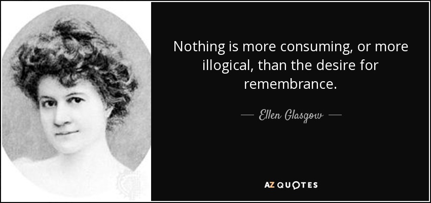 Nothing is more consuming, or more illogical, than the desire for remembrance. - Ellen Glasgow