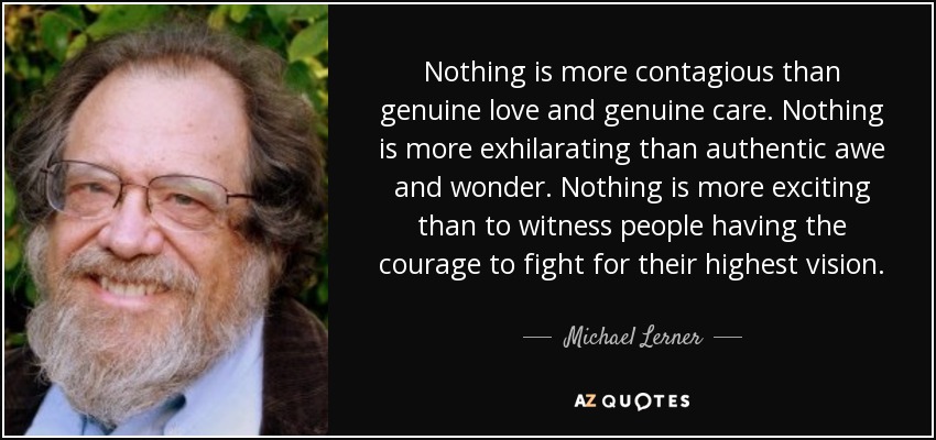 Nothing is more contagious than genuine love and genuine care. Nothing is more exhilarating than authentic awe and wonder. Nothing is more exciting than to witness people having the courage to fight for their highest vision. - Michael Lerner