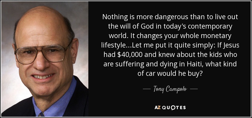Nothing is more dangerous than to live out the will of God in today's contemporary world. It changes your whole monetary lifestyle...Let me put it quite simply: If Jesus had $40,000 and knew about the kids who are suffering and dying in Haiti, what kind of car would he buy? - Tony Campolo