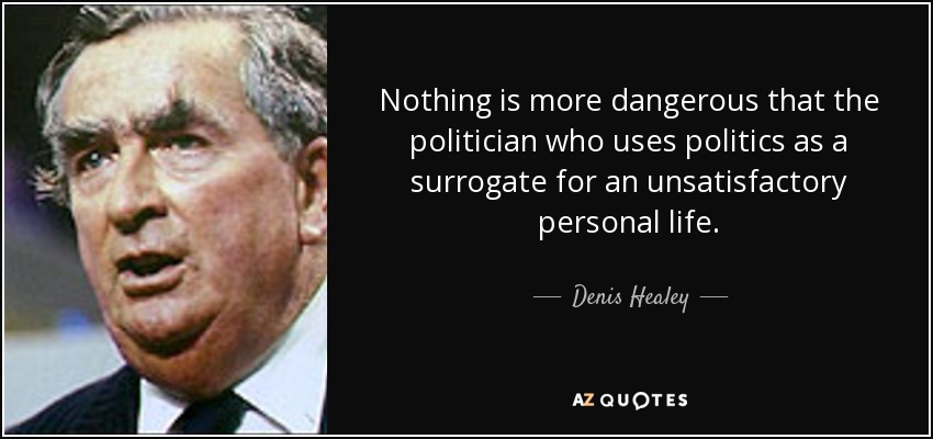 Nothing is more dangerous that the politician who uses politics as a surrogate for an unsatisfactory personal life. - Denis Healey