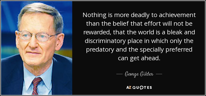 Nothing is more deadly to achievement than the belief that effort will not be rewarded, that the world is a bleak and discriminatory place in which only the predatory and the specially preferred can get ahead. - George Gilder