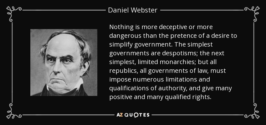 Nothing is more deceptive or more dangerous than the pretence of a desire to simplify government. The simplest governments are despotisms; the next simplest, limited monarchies; but all republics, all governments of law, must impose numerous limitations and qualifications of authority, and give many positive and many qualified rights. - Daniel Webster