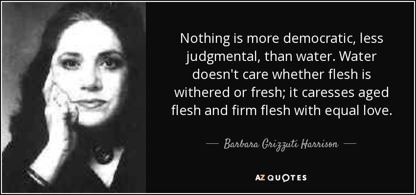 Nothing is more democratic, less judgmental, than water. Water doesn't care whether flesh is withered or fresh; it caresses aged flesh and firm flesh with equal love. - Barbara Grizzuti Harrison