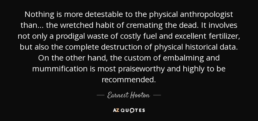 Nothing is more detestable to the physical anthropologist than... the wretched habit of cremating the dead. It involves not only a prodigal waste of costly fuel and excellent fertilizer, but also the complete destruction of physical historical data. On the other hand, the custom of embalming and mummification is most praiseworthy and highly to be recommended. - Earnest Hooton