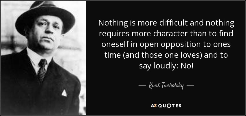 Nothing is more difficult and nothing requires more character than to find oneself in open opposition to ones time (and those one loves) and to say loudly: No! - Kurt Tucholsky