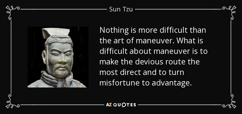 Nothing is more difficult than the art of maneuver. What is difficult about maneuver is to make the devious route the most direct and to turn misfortune to advantage. - Sun Tzu