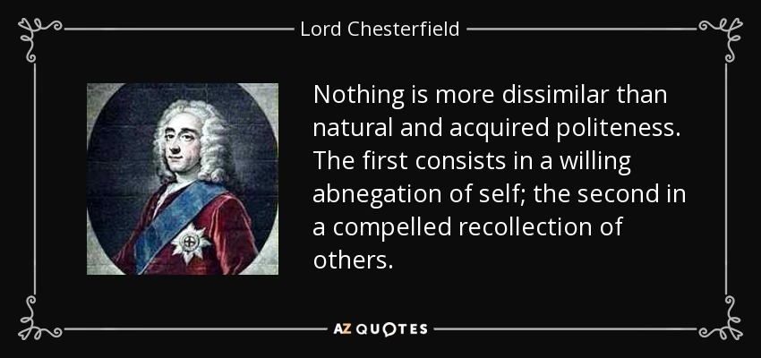 Nothing is more dissimilar than natural and acquired politeness. The first consists in a willing abnegation of self; the second in a compelled recollection of others. - Lord Chesterfield