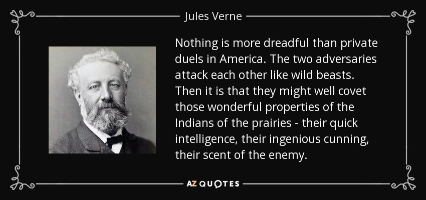 Nothing is more dreadful than private duels in America. The two adversaries attack each other like wild beasts. Then it is that they might well covet those wonderful properties of the Indians of the prairies - their quick intelligence, their ingenious cunning, their scent of the enemy. - Jules Verne