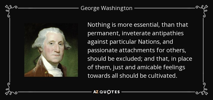 Nothing is more essential, than that permanent, inveterate antipathies against particular Nations, and passionate attachments for others, should be excluded; and that, in place of them, just and amicable feelings towards all should be cultivated. - George Washington