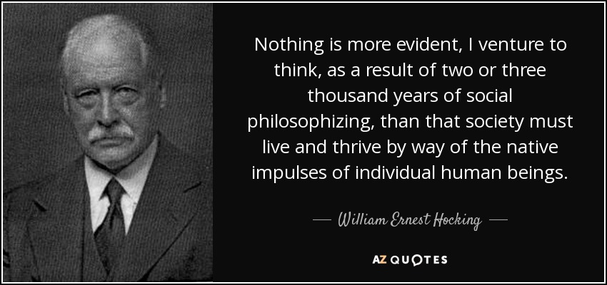 Nothing is more evident, I venture to think, as a result of two or three thousand years of social philosophizing, than that society must live and thrive by way of the native impulses of individual human beings. - William Ernest Hocking