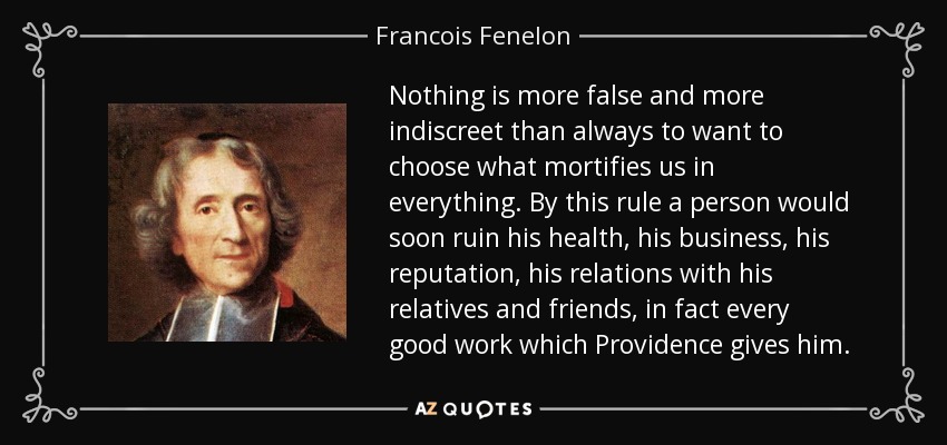 Nothing is more false and more indiscreet than always to want to choose what mortifies us in everything. By this rule a person would soon ruin his health, his business, his reputation, his relations with his relatives and friends, in fact every good work which Providence gives him. - Francois Fenelon