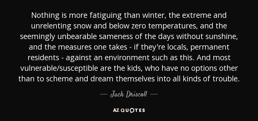 Nothing is more fatiguing than winter, the extreme and unrelenting snow and below zero temperatures, and the seemingly unbearable sameness of the days without sunshine, and the measures one takes - if they're locals, permanent residents - against an environment such as this. And most vulnerable/susceptible are the kids, who have no options other than to scheme and dream themselves into all kinds of trouble. - Jack Driscoll