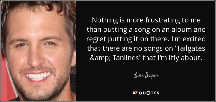 Nothing is more frustrating to me than putting a song on an album and regret putting it on there. I'm excited that there are no songs on 'Tailgates & Tanlines' that I'm iffy about. - Luke Bryan
