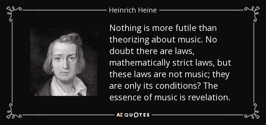 Nothing is more futile than theorizing about music. No doubt there are laws, mathematically strict laws, but these laws are not music; they are only its conditions? The essence of music is revelation. - Heinrich Heine