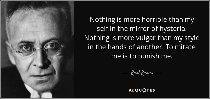 Nothing is more horrible than my self in the mirror of hysteria. Nothing is more vulgar than my style in the hands of another. Toimitate me is to punish me. - Karl Kraus