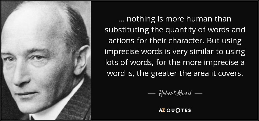 ... nothing is more human than substituting the quantity of words and actions for their character. But using imprecise words is very similar to using lots of words, for the more imprecise a word is, the greater the area it covers. - Robert Musil