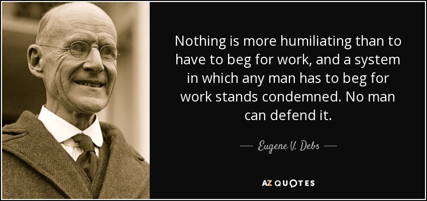 Nothing is more humiliating than to have to beg for work, and a system in which any man has to beg for work stands condemned. No man can defend it. - Eugene V. Debs