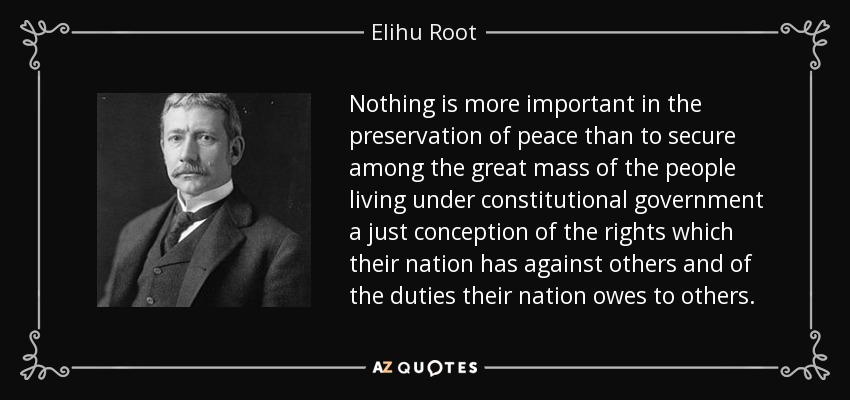 Nothing is more important in the preservation of peace than to secure among the great mass of the people living under constitutional government a just conception of the rights which their nation has against others and of the duties their nation owes to others. - Elihu Root