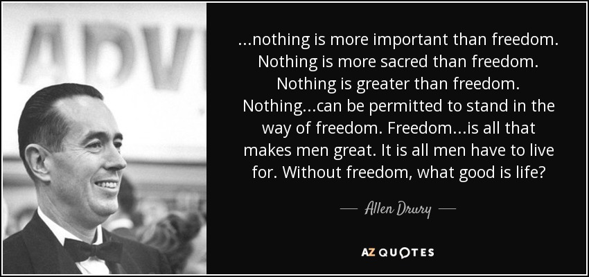 . . .nothing is more important than freedom. Nothing is more sacred than freedom. Nothing is greater than freedom. Nothing. . .can be permitted to stand in the way of freedom. Freedom. . .is all that makes men great. It is all men have to live for. Without freedom, what good is life? - Allen Drury