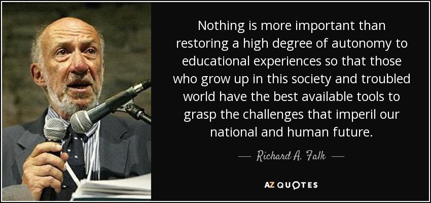 Nothing is more important than restoring a high degree of autonomy to educational experiences so that those who grow up in this society and troubled world have the best available tools to grasp the challenges that imperil our national and human future. - Richard A. Falk