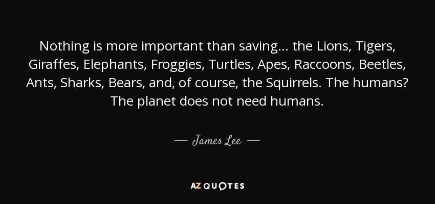 Nothing is more important than saving ... the Lions, Tigers, Giraffes, Elephants, Froggies, Turtles, Apes, Raccoons, Beetles, Ants, Sharks, Bears, and, of course, the Squirrels. The humans? The planet does not need humans. - James Lee