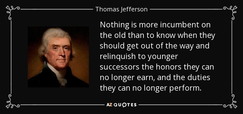 Nothing is more incumbent on the old than to know when they should get out of the way and relinquish to younger successors the honors they can no longer earn, and the duties they can no longer perform. - Thomas Jefferson