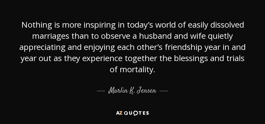 Nothing is more inspiring in today’s world of easily dissolved marriages than to observe a husband and wife quietly appreciating and enjoying each other’s friendship year in and year out as they experience together the blessings and trials of mortality. - Marlin K. Jensen
