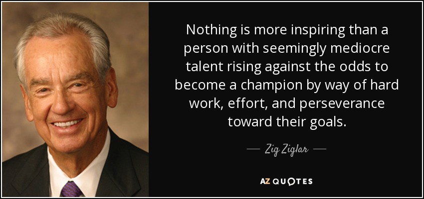 Nothing is more inspiring than a person with seemingly mediocre talent rising against the odds to become a champion by way of hard work, effort, and perseverance toward their goals. - Zig Ziglar