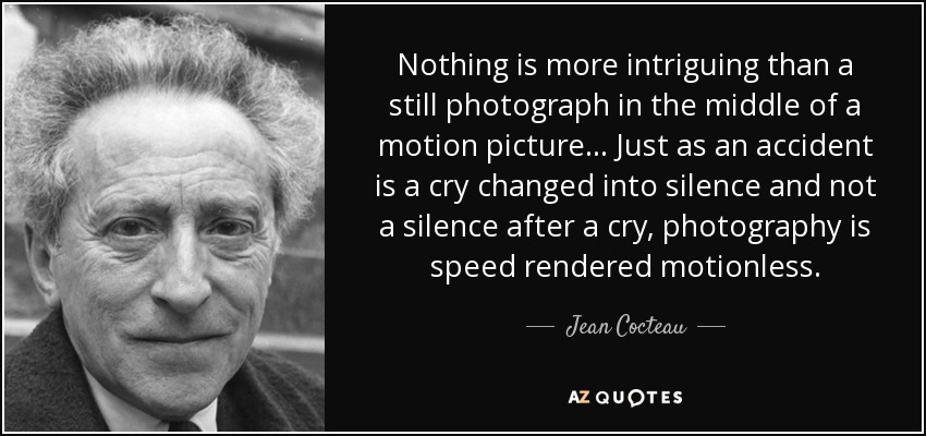 Nothing is more intriguing than a still photograph in the middle of a motion picture... Just as an accident is a cry changed into silence and not a silence after a cry, photography is speed rendered motionless. - Jean Cocteau