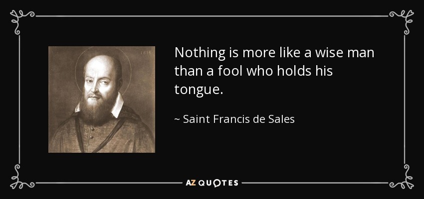 Nothing is more like a wise man than a fool who holds his tongue. - Saint Francis de Sales