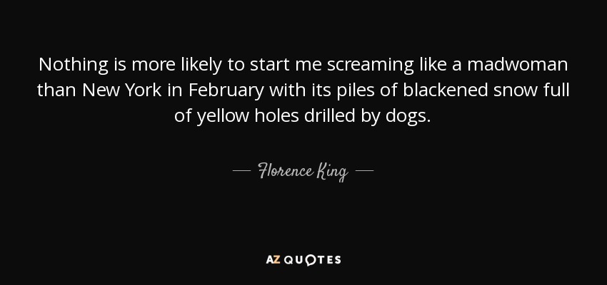 Nothing is more likely to start me screaming like a madwoman than New York in February with its piles of blackened snow full of yellow holes drilled by dogs. - Florence King