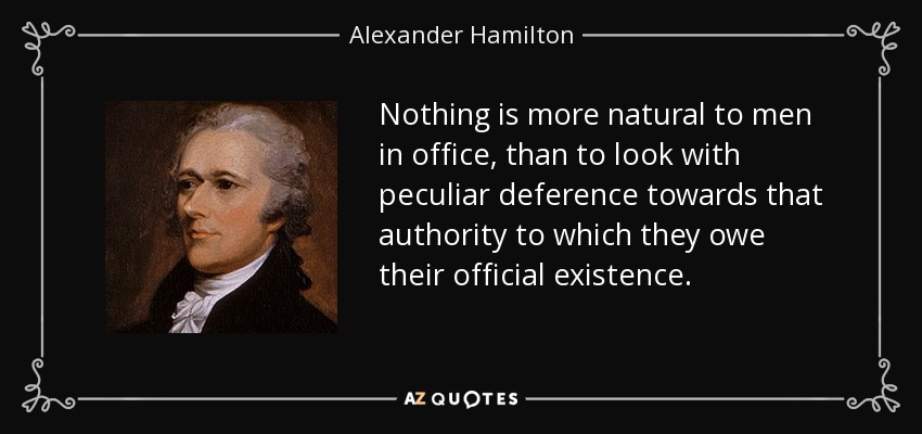 Nothing is more natural to men in office, than to look with peculiar deference towards that authority to which they owe their official existence. - Alexander Hamilton