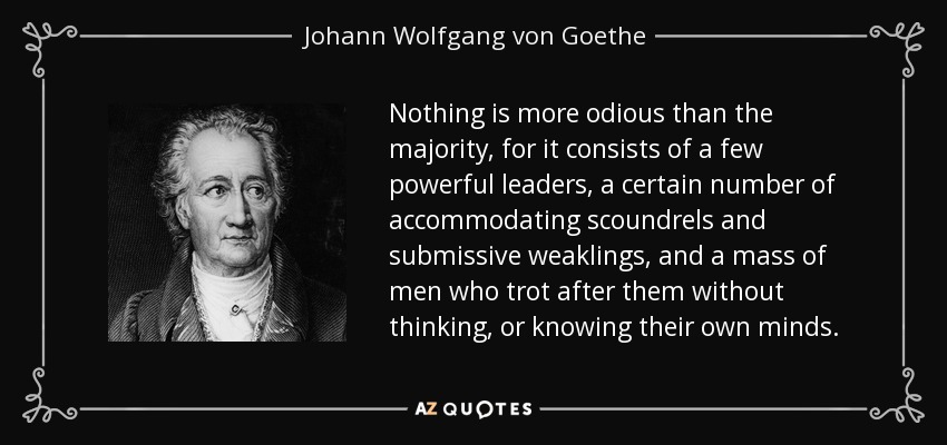 Nothing is more odious than the majority, for it consists of a few powerful leaders, a certain number of accommodating scoundrels and submissive weaklings, and a mass of men who trot after them without thinking, or knowing their own minds. - Johann Wolfgang von Goethe