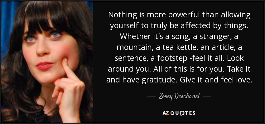 Nothing is more powerful than allowing yourself to truly be affected by things. Whether it’s a song, a stranger, a mountain, a tea kettle, an article, a sentence, a footstep -feel it all. Look around you. All of this is for you. Take it and have gratitude. Give it and feel love. - Zooey Deschanel