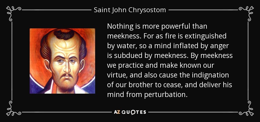 Nothing is more powerful than meekness. For as fire is extinguished by water, so a mind inflated by anger is subdued by meekness. By meekness we practice and make known our virtue, and also cause the indignation of our brother to cease, and deliver his mind from perturbation. - Saint John Chrysostom