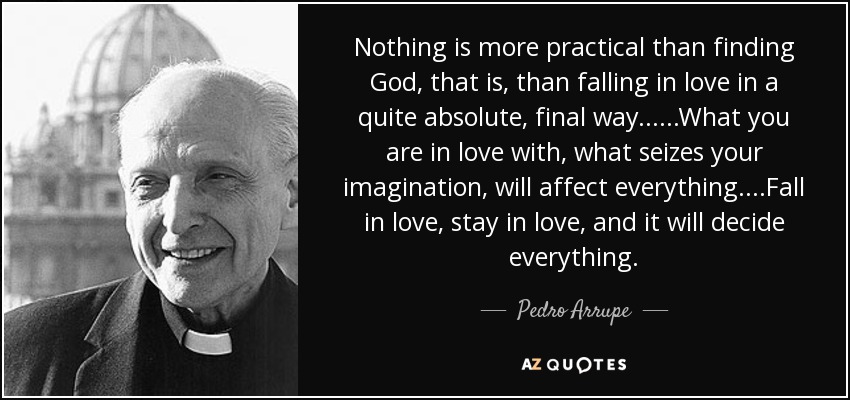 Nothing is more practical than finding God, that is, than falling in love in a quite absolute, final way......What you are in love with, what seizes your imagination, will affect everything....Fall in love, stay in love, and it will decide everything. - Pedro Arrupe