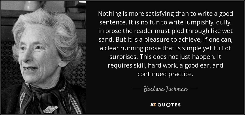 Nothing is more satisfying than to write a good sentence. It is no fun to write lumpishly, dully, in prose the reader must plod through like wet sand. But it is a pleasure to achieve, if one can, a clear running prose that is simple yet full of surprises. This does not just happen. It requires skill, hard work, a good ear, and continued practice. - Barbara Tuchman