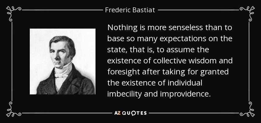 Nothing is more senseless than to base so many expectations on the state, that is, to assume the existence of collective wisdom and foresight after taking for granted the existence of individual imbecility and improvidence. - Frederic Bastiat
