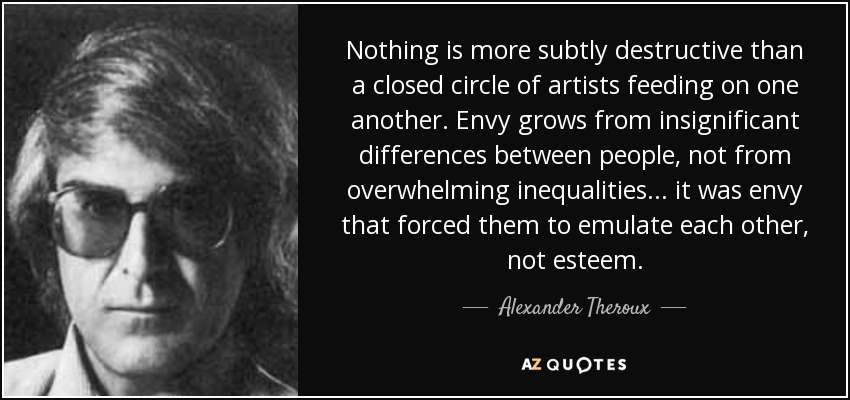 Nothing is more subtly destructive than a closed circle of artists feeding on one another. Envy grows from insignificant differences between people, not from overwhelming inequalities... it was envy that forced them to emulate each other, not esteem. - Alexander Theroux