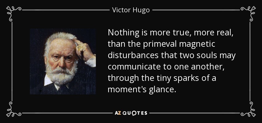 Nothing is more true, more real, than the primeval magnetic disturbances that two souls may communicate to one another, through the tiny sparks of a moment's glance. - Victor Hugo
