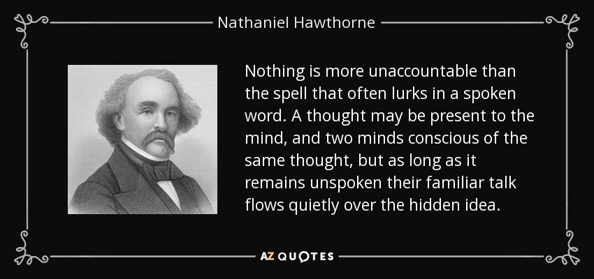 Nothing is more unaccountable than the spell that often lurks in a spoken word. A thought may be present to the mind, and two minds conscious of the same thought, but as long as it remains unspoken their familiar talk flows quietly over the hidden idea. - Nathaniel Hawthorne