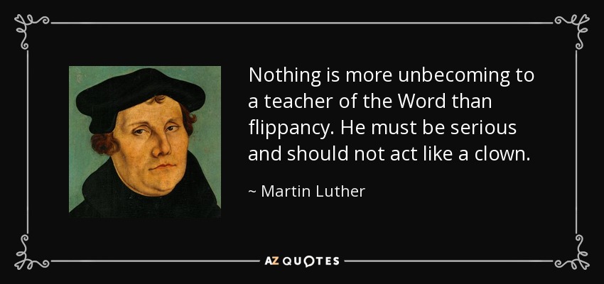 Nothing is more unbecoming to a teacher of the Word than flippancy. He must be serious and should not act like a clown. - Martin Luther