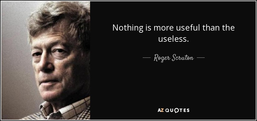 Nothing is more useful than the useless. - Roger Scruton