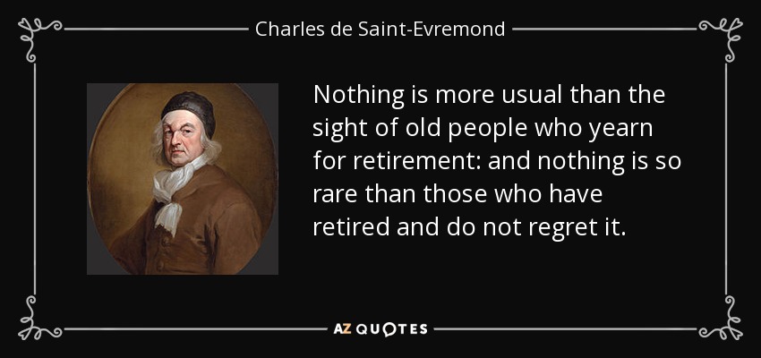 Nothing is more usual than the sight of old people who yearn for retirement: and nothing is so rare than those who have retired and do not regret it. - Charles de Saint-Evremond