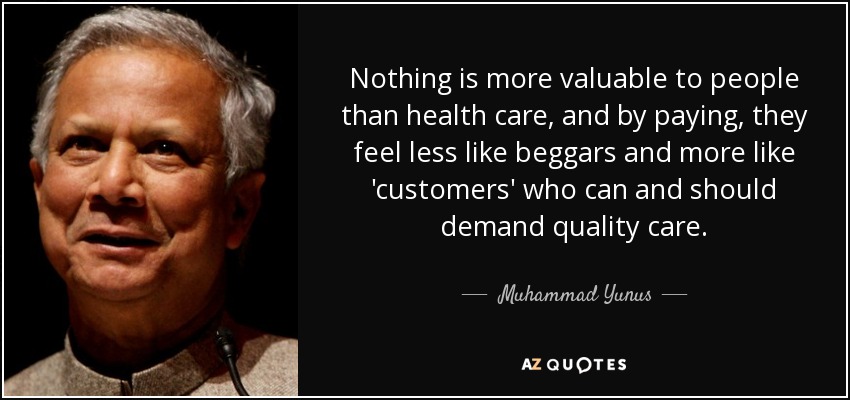 Nothing is more valuable to people than health care, and by paying, they feel less like beggars and more like 'customers' who can and should demand quality care. - Muhammad Yunus