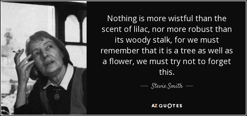 Nothing is more wistful than the scent of lilac, nor more robust than its woody stalk, for we must remember that it is a tree as well as a flower, we must try not to forget this. - Stevie Smith