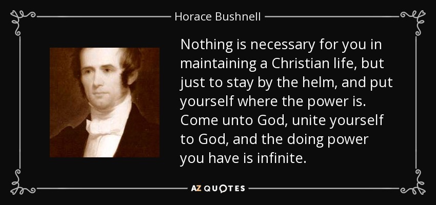 Nothing is necessary for you in maintaining a Christian life, but just to stay by the helm, and put yourself where the power is. Come unto God, unite yourself to God, and the doing power you have is infinite. - Horace Bushnell
